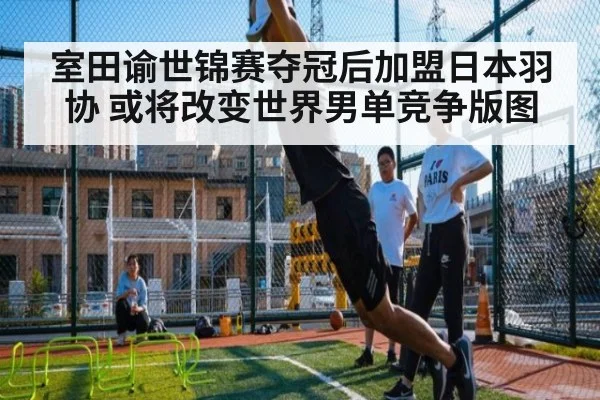 室田谕世锦赛夺冠后加盟日本羽协 或将改变世界男单竞争版图